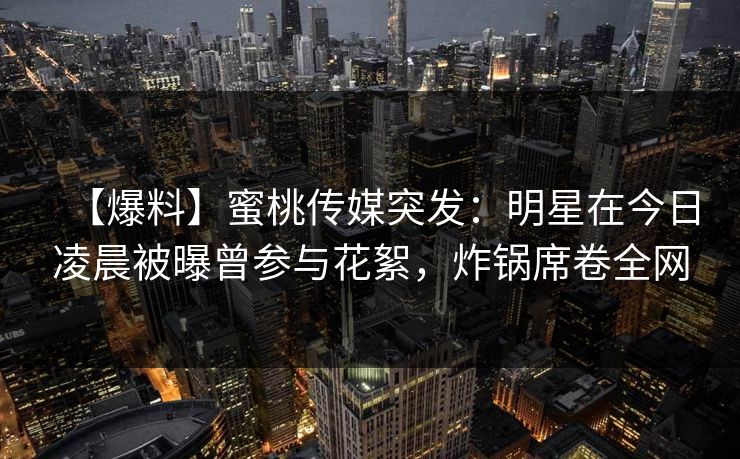 【爆料】蜜桃传媒突发：明星在今日凌晨被曝曾参与花絮，炸锅席卷全网