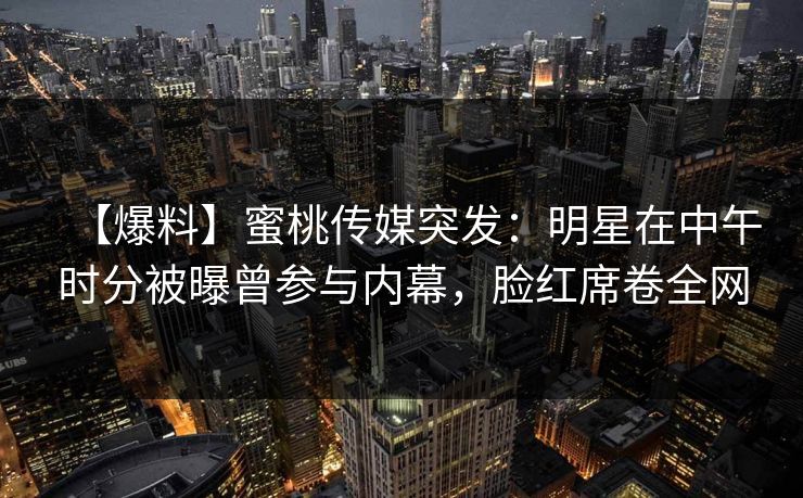 【爆料】蜜桃传媒突发：明星在中午时分被曝曾参与内幕，脸红席卷全网