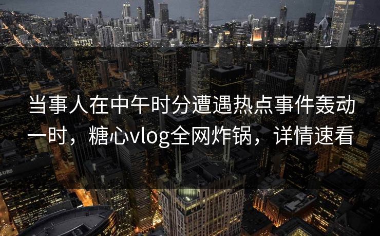 当事人在中午时分遭遇热点事件轰动一时，糖心vlog全网炸锅，详情速看