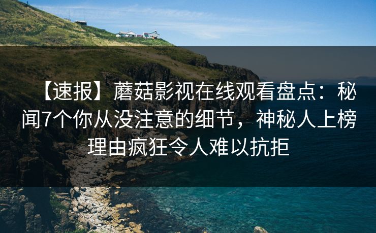 【速报】蘑菇影视在线观看盘点：秘闻7个你从没注意的细节，神秘人上榜理由疯狂令人难以抗拒