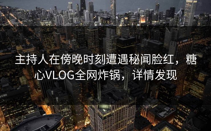 主持人在傍晚时刻遭遇秘闻脸红，糖心VLOG全网炸锅，详情发现
