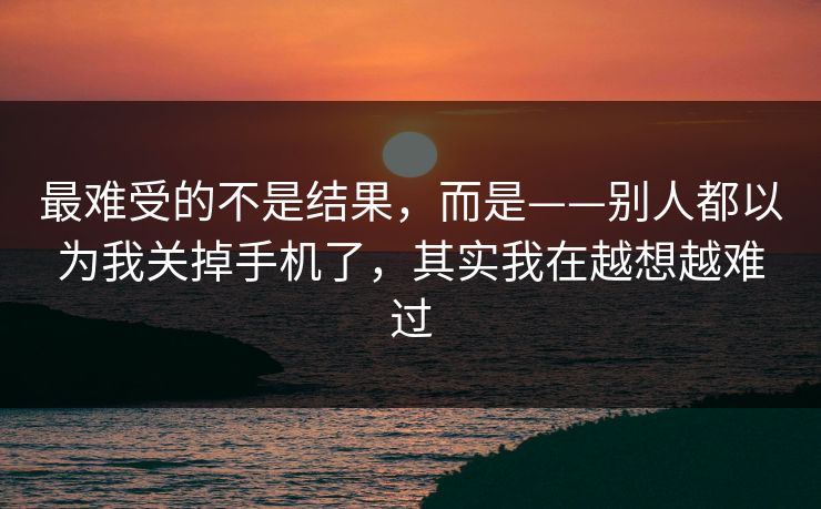 最难受的不是结果,而是——别人都以为我关掉手机了,其实我在越想越难过 最难受的不是结果,而是——别人都以为我关掉手机了,其实我在越想越难过