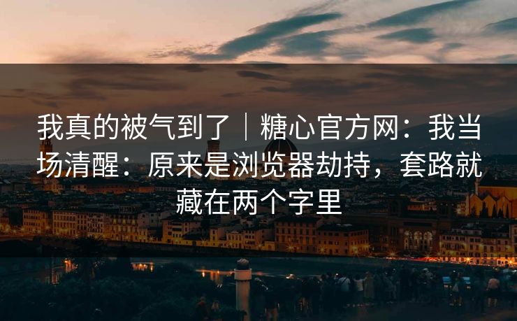 我真的被气到了｜糖心官方网：我当场清醒：原来是浏览器劫持，套路就藏在两个字里