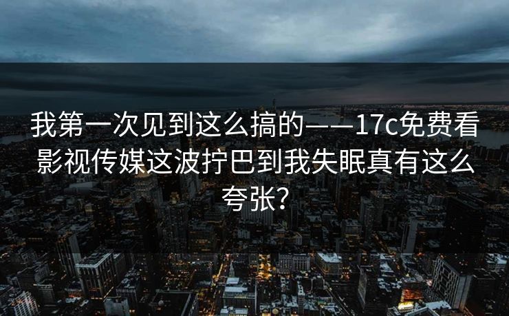 我第一次见到这么搞的——17c免费看影视传媒这波拧巴到我失眠真有这么夸张？