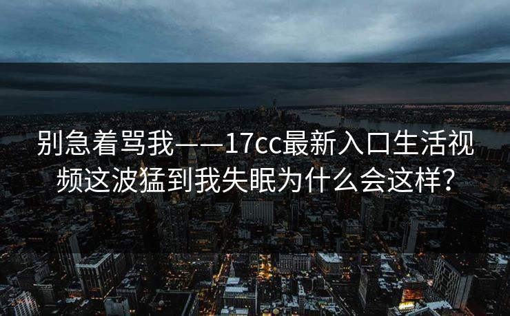 别急着骂我——17cc最新入口生活视频这波猛到我失眠为什么会这样？