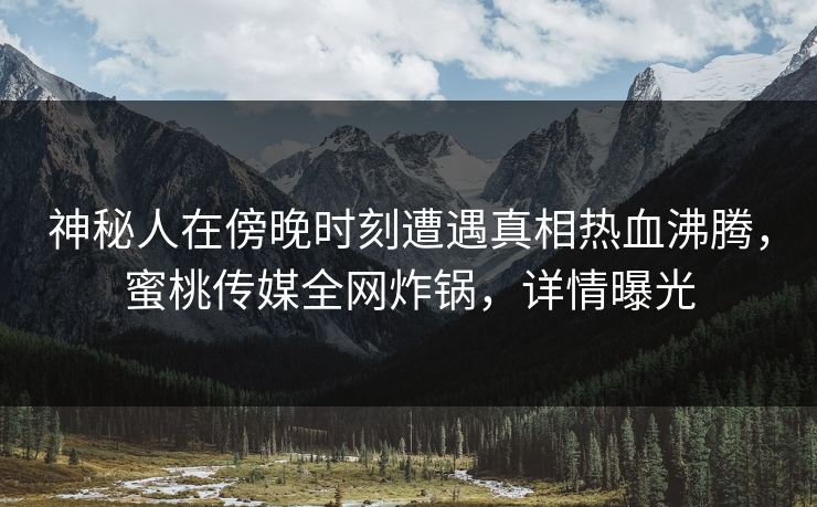神秘人在傍晚时刻遭遇真相热血沸腾，蜜桃传媒全网炸锅，详情曝光