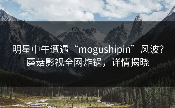 明星中午遭遇“mogushipin”风波？蘑菇影视全网炸锅，详情揭晓