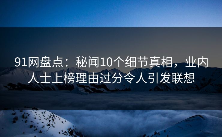 91网盘点：秘闻10个细节真相，业内人士上榜理由过分令人引发联想