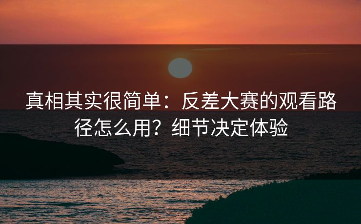 真相其实很简单:反差大赛的观看路径怎么用?细节决定体验 真相其实很简单:反差大赛的观看路径怎么用?细节决定体验