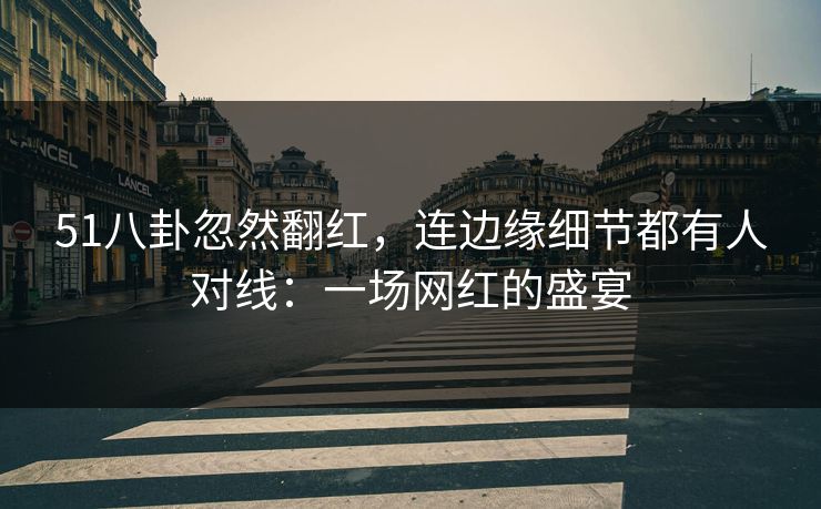 51八卦忽然翻红，连边缘细节都有人对线：一场网红的盛宴